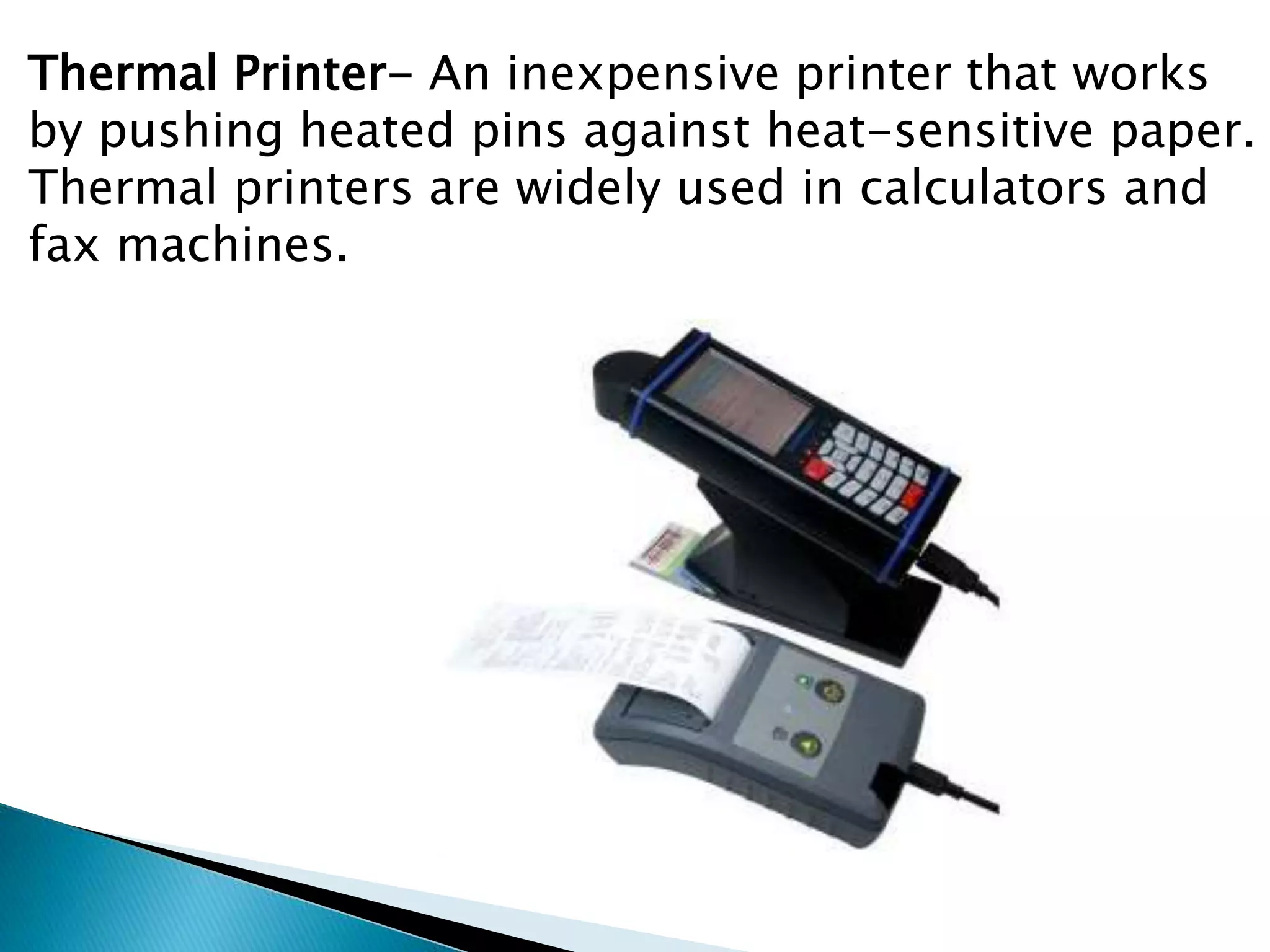Thermal Printer- An inexpensive printer that works
by pushing heated pins against heat-sensitive paper.
Thermal printers are widely used in calculators and
fax machines.
 