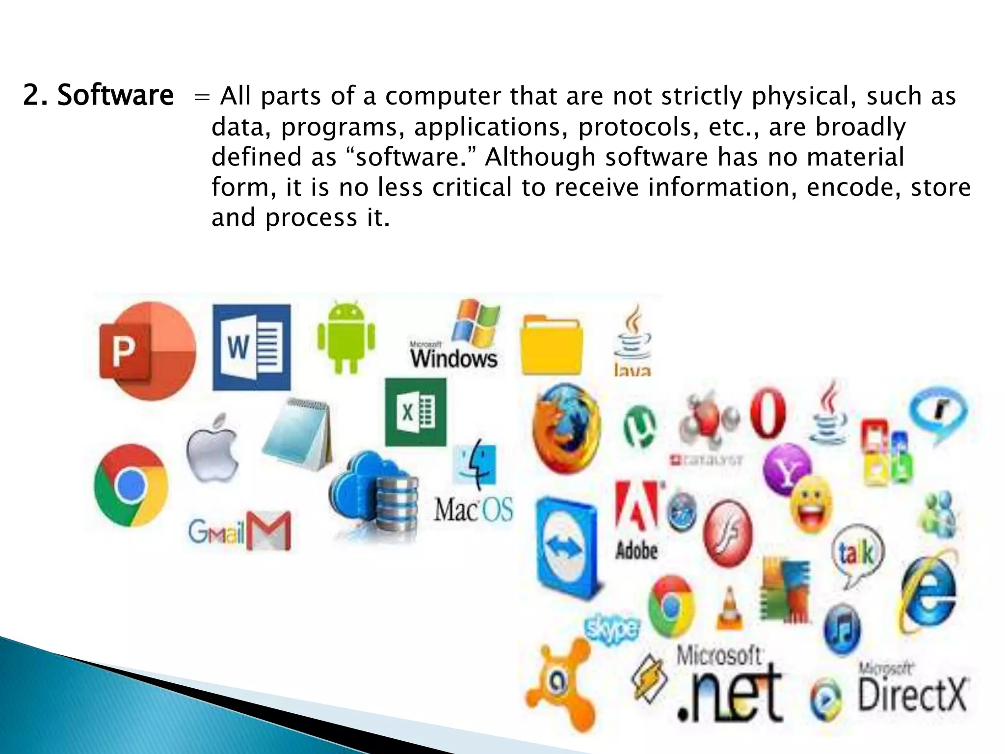 2. Software = All parts of a computer that are not strictly physical, such as
data, programs, applications, protocols, etc., are broadly
defined as “software.” Although software has no material
form, it is no less critical to receive information, encode, store
and process it.
 