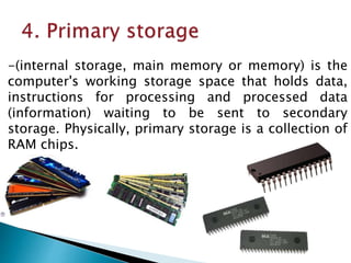 -(internal storage, main memory or memory) is the
computer's working storage space that holds data,
instructions for processing and processed data
(information) waiting to be sent to secondary
storage. Physically, primary storage is a collection of
RAM chips.
 