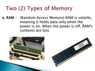 a. RAM – (Random Access Memory) RAM is volatile,
meaning it holds data only when the
power is on. When the power is off, RAM's
contents are lost.
 