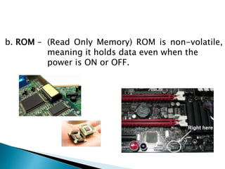 b. ROM – (Read Only Memory) ROM is non-volatile,
meaning it holds data even when the
power is ON or OFF.
 