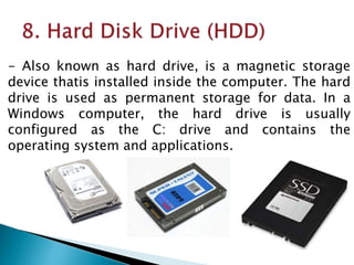 - Also known as hard drive, is a magnetic storage
device thatis installed inside the computer. The hard
drive is used as permanent storage for data. In a
Windows computer, the hard drive is usually
configured as the C: drive and contains the
operating system and applications.
 