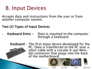 Accepts data and instructions from the user or from
another computer system.
Two (2) Types of Input Devices
1. Keyboard Entry - Data is inputted to the computer
through a keyboard.
Keyboard - The first input device developed for the
PC. Data is transferred to the PC over a
short cable with a circular 6-pin Mini-
din connector that plugs into the back
of the motherboard.
 