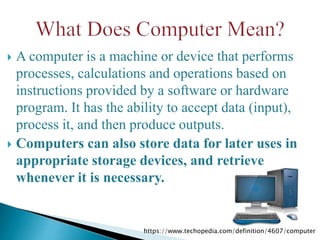  A computer is a machine or device that performs
processes, calculations and operations based on
instructions provided by a software or hardware
program. It has the ability to accept data (input),
process it, and then produce outputs.
 Computers can also store data for later uses in
appropriate storage devices, and retrieve
whenever it is necessary.
https://www.techopedia.com/definition/4607/computer
 
