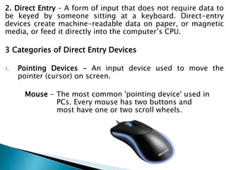 2. Direct Entry – A form of input that does not require data to
be keyed by someone sitting at a keyboard. Direct-entry
devices create machine-readable data on paper, or magnetic
media, or feed it directly into the computer’s CPU.
3 Categories of Direct Entry Devices
1. Pointing Devices - An input device used to move the
pointer (cursor) on screen.
Mouse - The most common 'pointing device' used in
PCs. Every mouse has two buttons and
most have one or two scroll wheels.
 