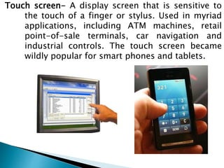 Touch screen- A display screen that is sensitive to
the touch of a finger or stylus. Used in myriad
applications, including ATM machines, retail
point-of-sale terminals, car navigation and
industrial controls. The touch screen became
wildly popular for smart phones and tablets.
 