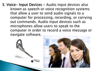 3. Voice- Input Devices - Audio input devices also
known as speech or voice recognition systems
that allow a user to send audio signals to a
computer for processing, recording, or carrying
out commands. Audio input devices such as
microphones allow users to speak to the
computer in order to record a voice message or
navigate software.
 