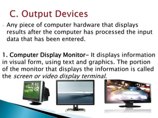 - Any piece of computer hardware that displays
results after the computer has processed the input
data that has been entered.
1. Computer Display Monitor- It displays information
in visual form, using text and graphics. The portion
of the monitor that displays the information is called
the screen or video display terminal.
 