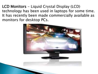 LCD Monitors - Liquid Crystal Display (LCD)
technology has been used in laptops for some time.
It has recently been made commercially available as
monitors for desktop PCs.
 