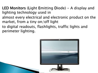 LED Monitors (Light Emitting Diode) - A display and
lighting technology used in
almost every electrical and electronic product on the
market, from a tiny on/off light
to digital readouts, flashlights, traffic lights and
perimeter lighting.
 