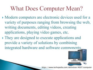  Modern computers are electronic devices used for a
variety of purposes ranging from browsing the web,
writing documents, editing videos, creating
applications, playing video games, etc.
 They are designed to execute applications and
provide a variety of solutions by combining
integrated hardware and software components.
https://www.techopedia.com/definition/4607/computer
 