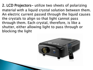 2. LCD Projectors- utilize two sheets of polarizing
material with a liquid crystal solution between them.
An electric current passed through the liquid causes
the crystals to align so that light cannot pass
through them. Each crystal, therefore, is like a
shutter, either allowing light to pass through or
blocking the light
 