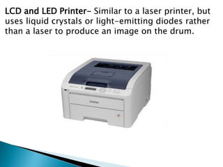 LCD and LED Printer- Similar to a laser printer, but
uses liquid crystals or light-emitting diodes rather
than a laser to produce an image on the drum.
 
