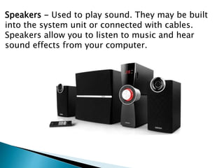 Speakers - Used to play sound. They may be built
into the system unit or connected with cables.
Speakers allow you to listen to music and hear
sound effects from your computer.
 
