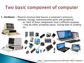1. Hardware = Physical structure that houses a computer's processor,
memory, storage, communication ports and peripheral
devices. Each of these components have a different purpose,
which may be either accepting inputs, storing data or sending
outputs.
https://www.techopedia.com/definition/4607/computer
 