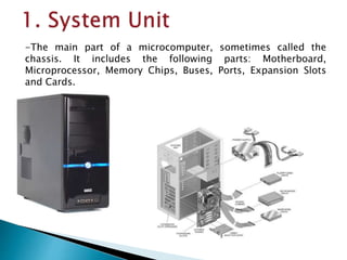 -The main part of a microcomputer, sometimes called the
chassis. It includes the following parts: Motherboard,
Microprocessor, Memory Chips, Buses, Ports, Expansion Slots
and Cards.
 