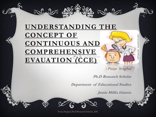 UNDERSTANDING THE
CONCEPT OF
CONTINUOUS AND
COMPREHENSIVE
EVAUATION (CCE)
                                                   : Pooja Singhal
                                          Ph.D Research Scholar
                   Department of Educational Studies
                                               Jamia Millia Islamia



      Pooja Singhal, Ph.D Research Scholar, JMI.
 