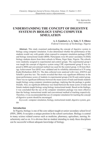 649
Chemistry: Bulgarian Journal of Science Education, Volume 22, Number 5, 2013
Природните науки в образованието
New Approaches
Нови подходи
UNDERSTANDING THE CONCEPT OF DIGESTIVE
SYSTEM IN BIOLOGY USING COMPUTER
SIMULATION
A. I. Gambari, A. A. Yaki, T. T. Olowe
Federal University of Technology, Nigeria
Abstract. This study examined understanding the concept of digestive system in
biology using computer simulation. It also determined whether the performance of the
students would vary with gender when exposed to computer simulation package (CSP)
and biology instructional model (BIM). Participants were 60 senior secondary II (SSII)
biology students drawn from three schools in Minna, Niger State, Nigeria. The schools
were randomly assigned to experimental and control groups. The experimental group I
was taught the concept of digestive system using CSP, experimental group II was ex-
posed to BIM and conventional method was used for the control group. A 20-item Biol-
ogy Achievement Test (BAT) was validated and its reliability determined as 0.78 using
Kuder-Richardson (KR-21). The data collected were analysed with t-test, ANOVA and
Scheffe’s post-hoc test. The results revealed that there was significant difference in the
mean performance scores of students in experimental groups (I & II) and control group.
There was no significant difference between the mean scores of male and female students
taught biology using computer simulation package, implying that the package is gender
friendly. Also, no significant difference was found between the mean scores of male and
female students taught biology using biology instructional model. Based on the findings,
it was concluded that the use of the computer simulation package was more effective
than the biology instructional model and conventional method of teaching respectively.
Therefore, it was recommended that use of computer simulation for teaching the concept
of digestive system should be encouraged.
Keywords: computer simulation, biology, instructional model, digestive system, gen-
der
Introduction
In Nigeria, biology is one of the core subject taught at senior secondary school level
(FRN, 2004). It occupies a unique position in the school curriculum. Biology is central
to many science related courses such as medicine, pharmacy, agriculture, nursing, bi-
ochemistry and so on. It is obvious that no student intending to study these disciplines
can be successful without adequate knowledge of biology.
 