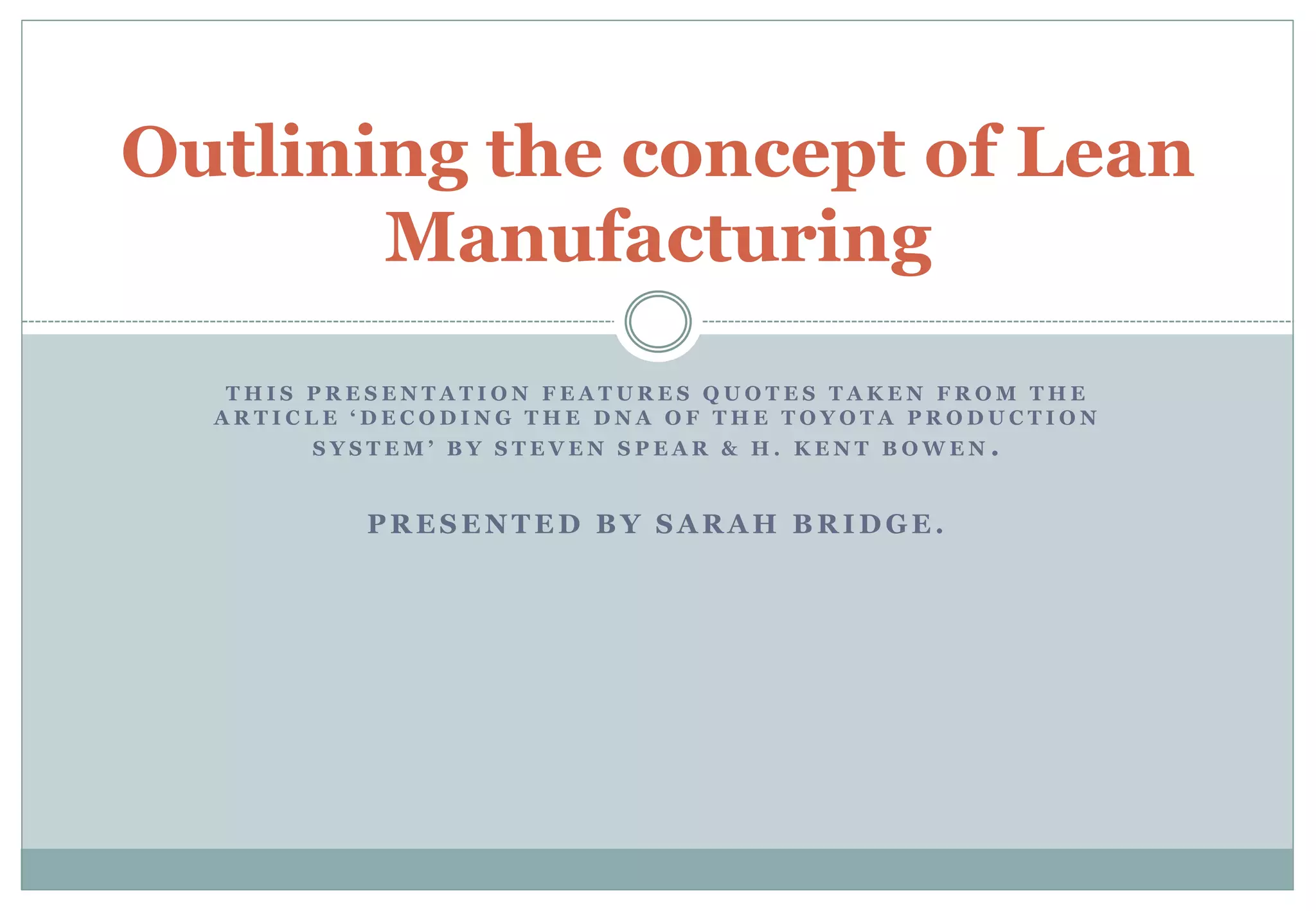 T H I S P R E S E N T A T I O N F E A T U R E S Q U O T E S T A K E N F R O M T H E
A R T I C L E ‘ D E C O D I N G T H E D N A O F T H E T O Y O T A P R O D U C T I O N
S Y S T E M ’ B Y S T E V E N S P E A R & H . K E N T B O W E N .
P R E S E N T E D B Y S A R A H B R I D G E .
Outlining the concept of Lean
Manufacturing
 