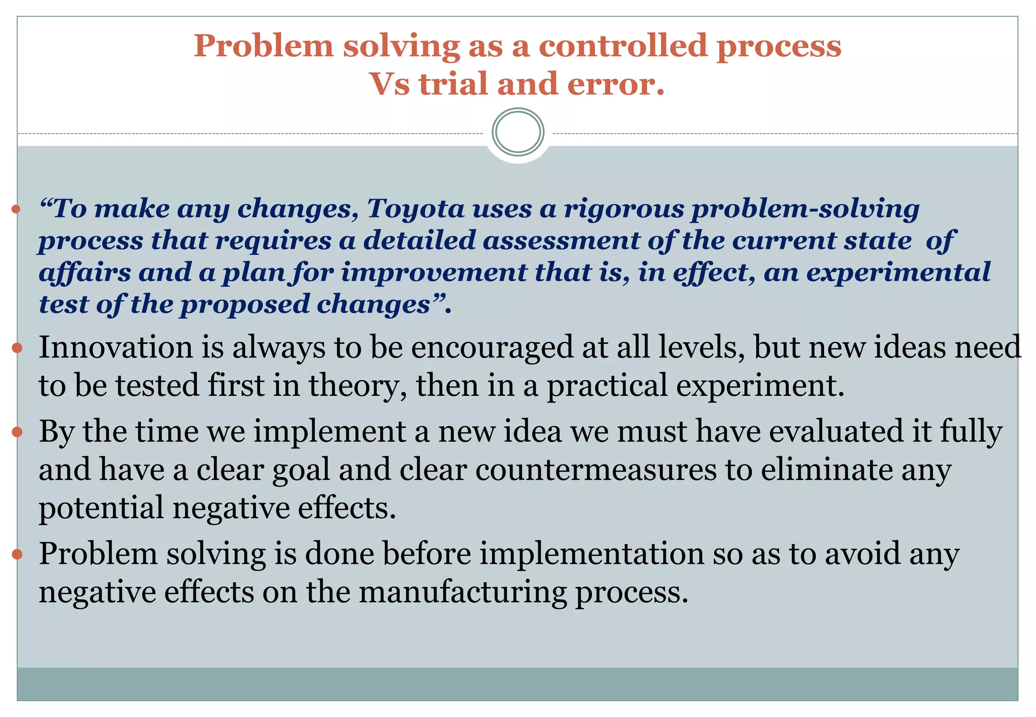Problem solving as a controlled process
Vs trial and error.
 “To make any changes, Toyota uses a rigorous problem-solving
process that requires a detailed assessment of the current state of
affairs and a plan for improvement that is, in effect, an experimental
test of the proposed changes”.
 Innovation is always to be encouraged at all levels, but new ideas need
to be tested first in theory, then in a practical experiment.
 By the time we implement a new idea we must have evaluated it fully
and have a clear goal and clear countermeasures to eliminate any
potential negative effects.
 Problem solving is done before implementation so as to avoid any
negative effects on the manufacturing process.
 