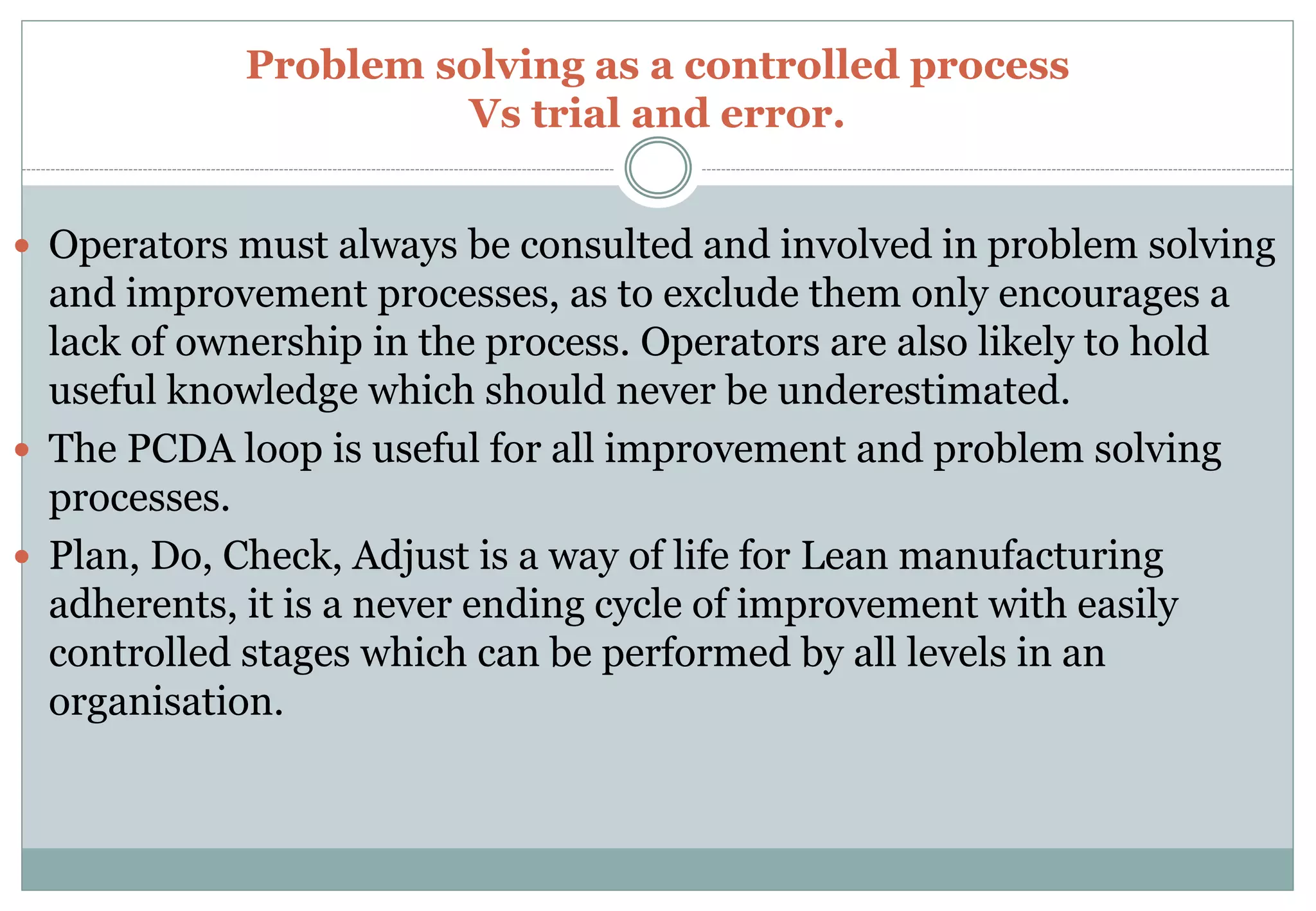 Problem solving as a controlled process
Vs trial and error.
 Operators must always be consulted and involved in problem solving
and improvement processes, as to exclude them only encourages a
lack of ownership in the process. Operators are also likely to hold
useful knowledge which should never be underestimated.
 The PCDA loop is useful for all improvement and problem solving
processes.
 Plan, Do, Check, Adjust is a way of life for Lean manufacturing
adherents, it is a never ending cycle of improvement with easily
controlled stages which can be performed by all levels in an
organisation.
 