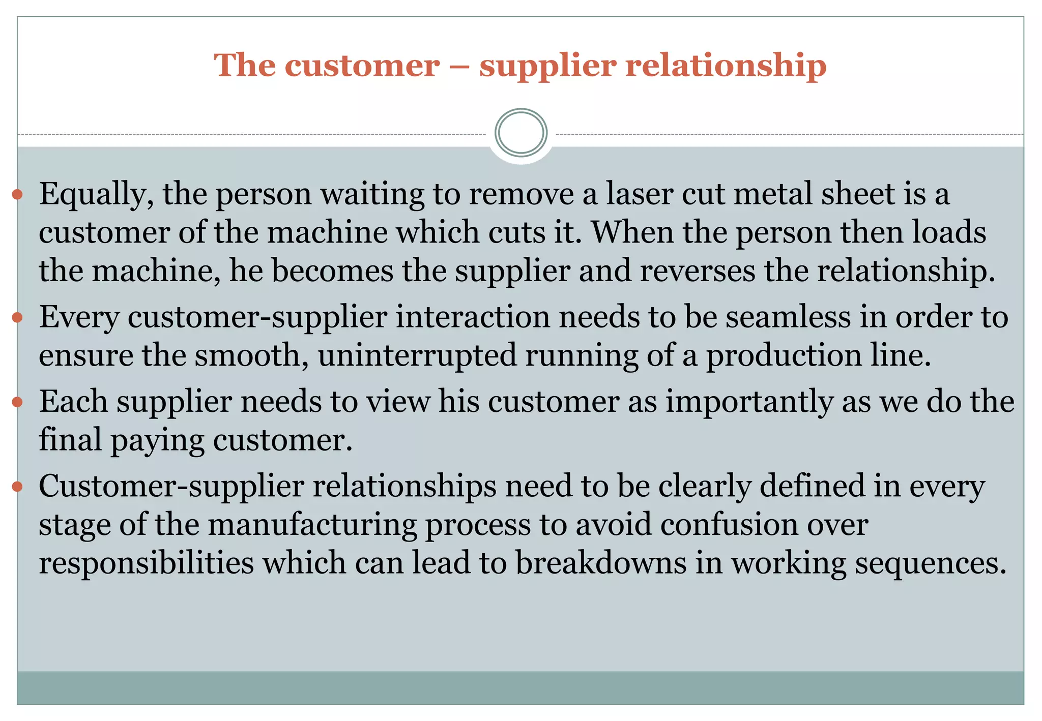 The customer – supplier relationship
 Equally, the person waiting to remove a laser cut metal sheet is a
customer of the machine which cuts it. When the person then loads
the machine, he becomes the supplier and reverses the relationship.
 Every customer-supplier interaction needs to be seamless in order to
ensure the smooth, uninterrupted running of a production line.
 Each supplier needs to view his customer as importantly as we do the
final paying customer.
 Customer-supplier relationships need to be clearly defined in every
stage of the manufacturing process to avoid confusion over
responsibilities which can lead to breakdowns in working sequences.
 