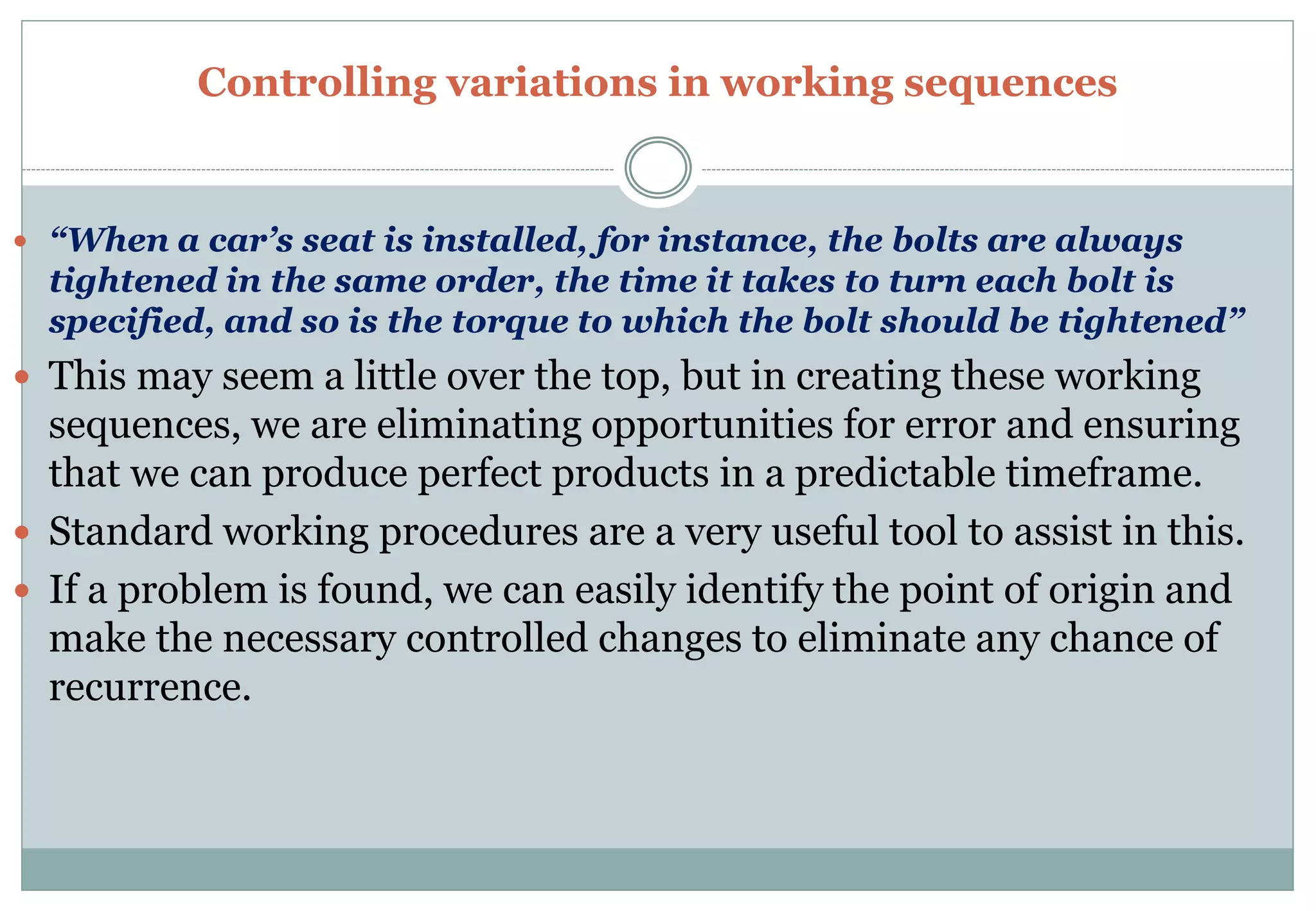 Controlling variations in working sequences
 “When a car’s seat is installed, for instance, the bolts are always
tightened in the same order, the time it takes to turn each bolt is
specified, and so is the torque to which the bolt should be tightened”
 This may seem a little over the top, but in creating these working
sequences, we are eliminating opportunities for error and ensuring
that we can produce perfect products in a predictable timeframe.
 Standard working procedures are a very useful tool to assist in this.
 If a problem is found, we can easily identify the point of origin and
make the necessary controlled changes to eliminate any chance of
recurrence.
 