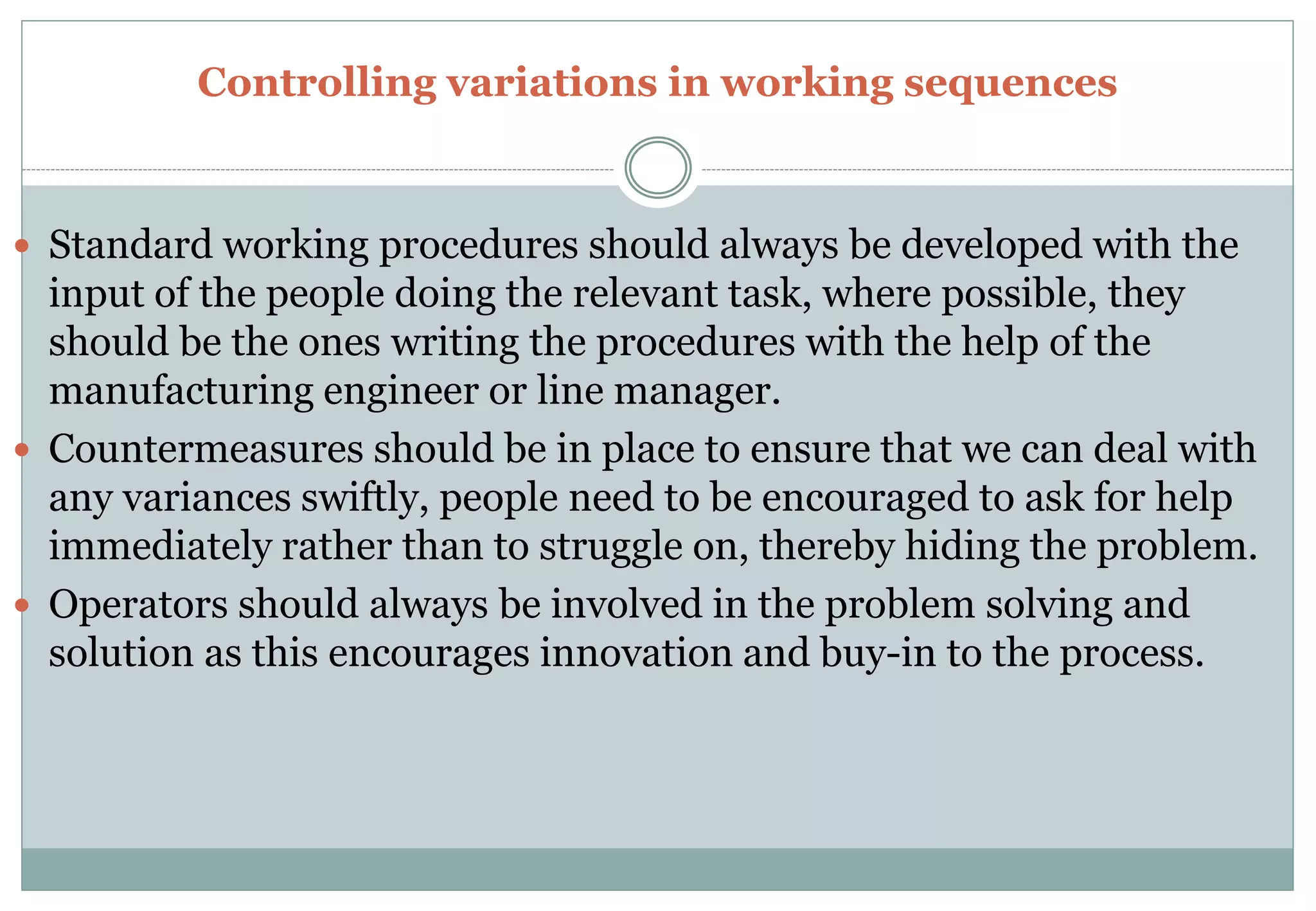 Controlling variations in working sequences
 Standard working procedures should always be developed with the
input of the people doing the relevant task, where possible, they
should be the ones writing the procedures with the help of the
manufacturing engineer or line manager.
 Countermeasures should be in place to ensure that we can deal with
any variances swiftly, people need to be encouraged to ask for help
immediately rather than to struggle on, thereby hiding the problem.
 Operators should always be involved in the problem solving and
solution as this encourages innovation and buy-in to the process.
 