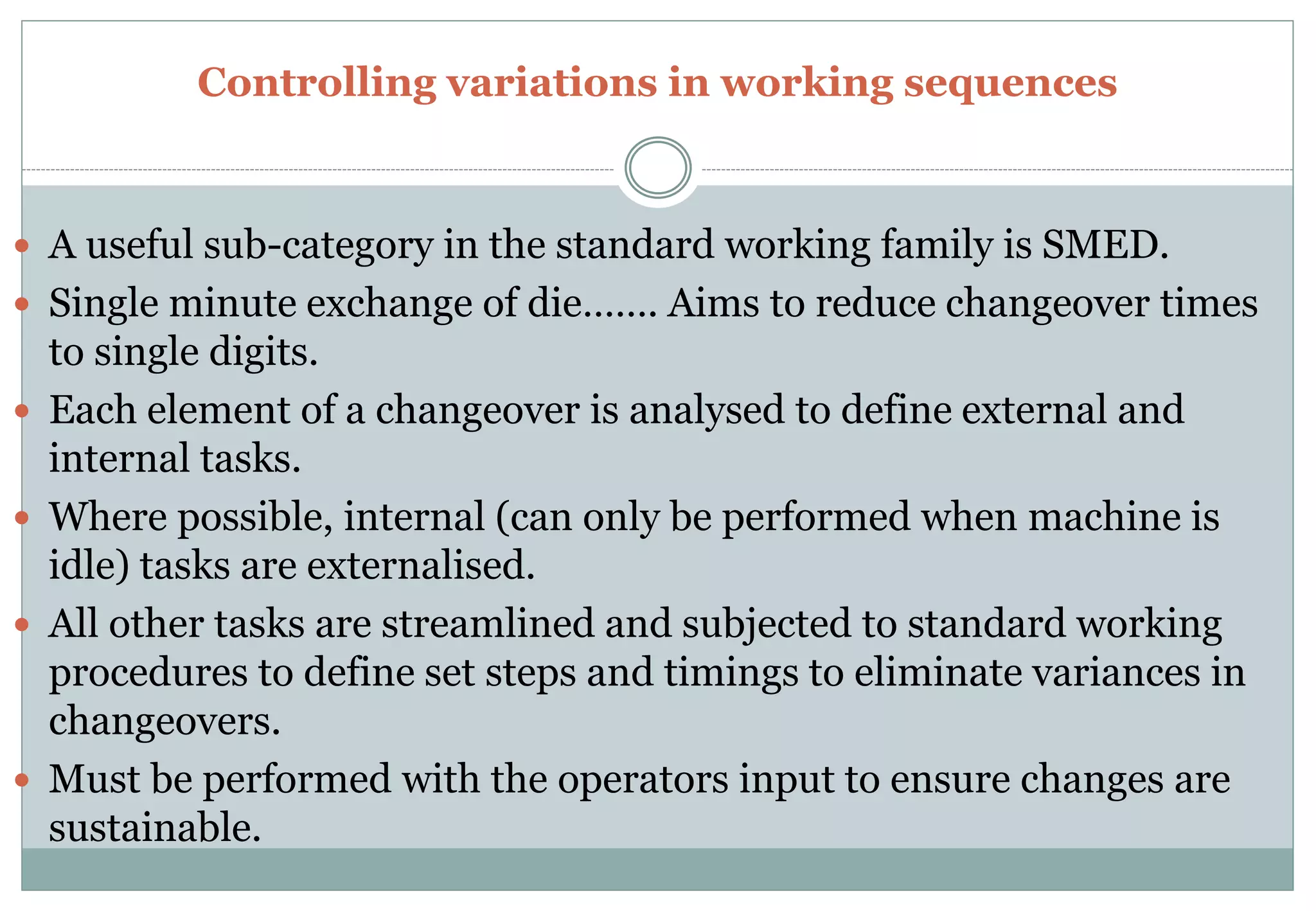 Controlling variations in working sequences
 A useful sub-category in the standard working family is SMED.
 Single minute exchange of die……. Aims to reduce changeover times
to single digits.
 Each element of a changeover is analysed to define external and
internal tasks.
 Where possible, internal (can only be performed when machine is
idle) tasks are externalised.
 All other tasks are streamlined and subjected to standard working
procedures to define set steps and timings to eliminate variances in
changeovers.
 Must be performed with the operators input to ensure changes are
sustainable.
 