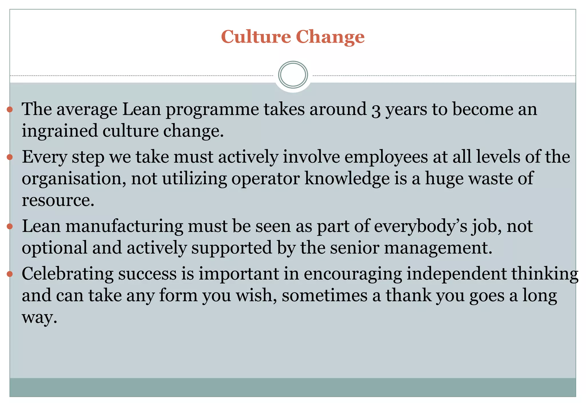Culture Change
 The average Lean programme takes around 3 years to become an
ingrained culture change.
 Every step we take must actively involve employees at all levels of the
organisation, not utilizing operator knowledge is a huge waste of
resource.
 Lean manufacturing must be seen as part of everybody’s job, not
optional and actively supported by the senior management.
 Celebrating success is important in encouraging independent thinking
and can take any form you wish, sometimes a thank you goes a long
way.
 