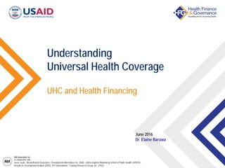 Abt Associates Inc.
In collaboration with:
Avenir Health | Broad Branch Associates | Development Alternatives Inc. (DAI) | Johns Hopkins Bloomberg School of Public Health (JHSPH) |
Results for Development Institute (R4D) | RTI International | Training Resources Group, Inc. (TRG)
UHC and Health Financing
Understanding
Universal Health Coverage
June 2016
Dr. Elaine Baruwa
 