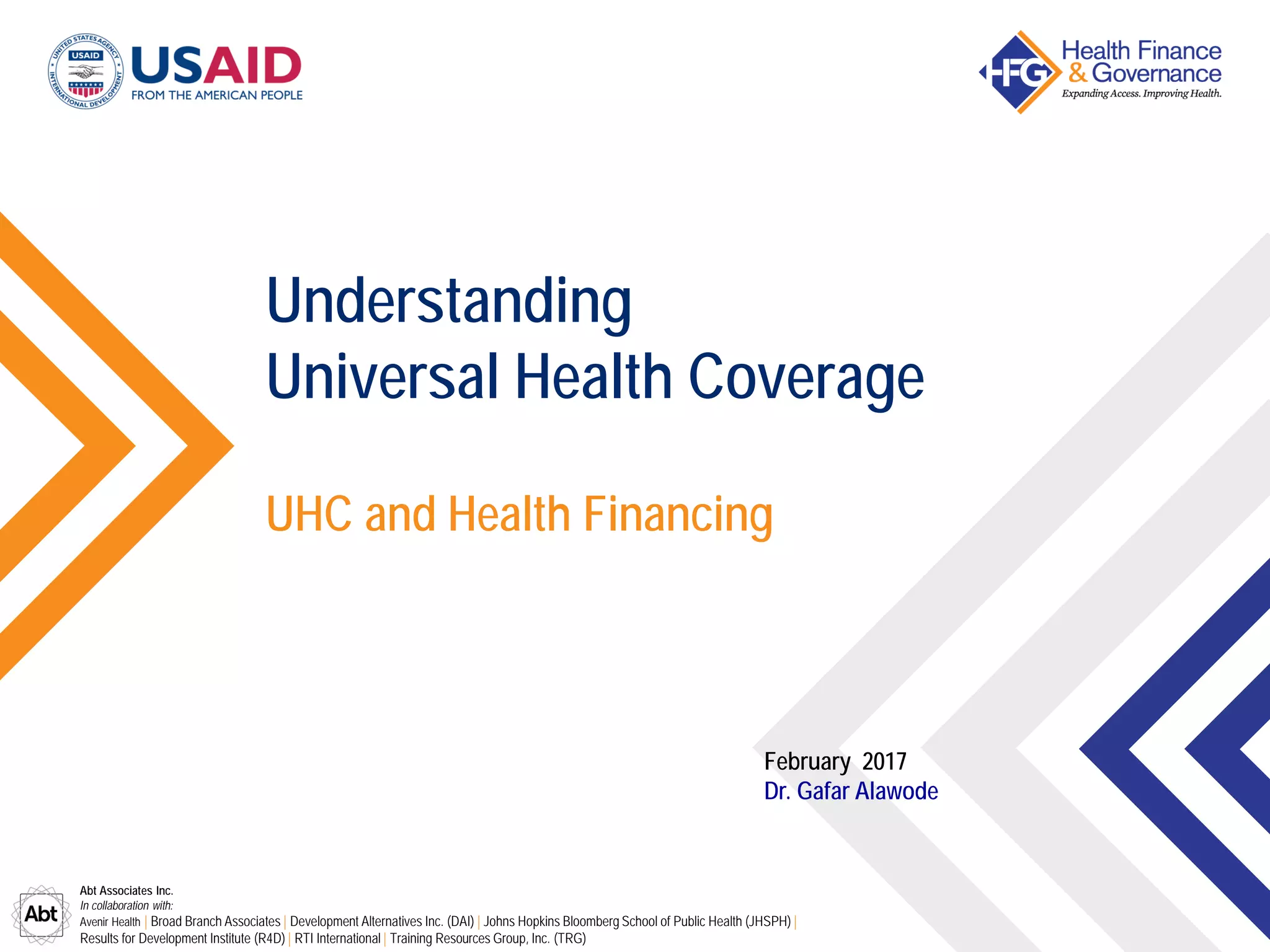 Abt Associates Inc.
In collaboration with:
Avenir Health | Broad Branch Associates | Development Alternatives Inc. (DAI) | Johns Hopkins Bloomberg School of Public Health (JHSPH) |
Results for Development Institute (R4D) | RTI International | Training Resources Group, Inc. (TRG)
UHC and Health Financing
Understanding
Universal Health Coverage
February 2017
Dr. Gafar Alawode
 