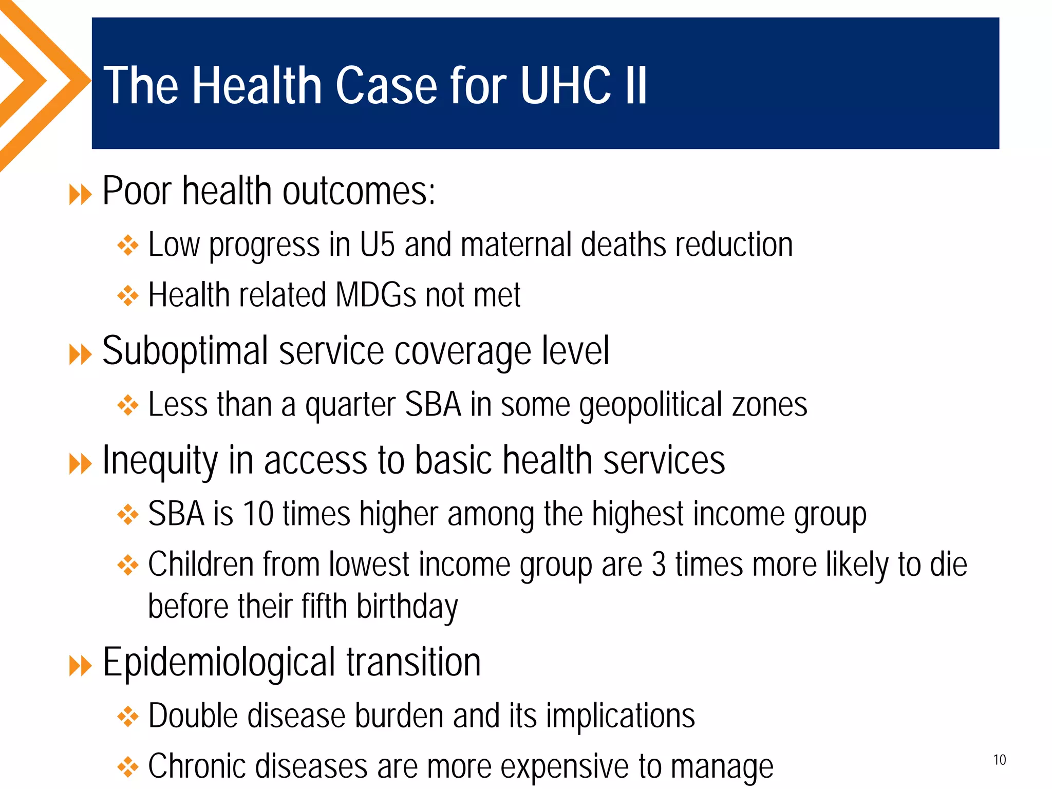 The Health Case for UHC II
Poor health outcomes:
 Low progress in U5 and maternal deaths reduction
 Health related MDGs not met
Suboptimal service coverage level
 Less than a quarter SBA in some geopolitical zones
Inequity in access to basic health services
 SBA is 10 times higher among the highest income group
 Children from lowest income group are 3 times more likely to die
before their fifth birthday
Epidemiological transition
 Double disease burden and its implications
 Chronic diseases are more expensive to manage 10
 