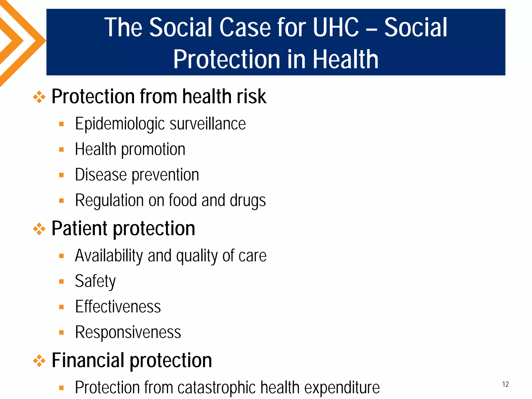 The Social Case for UHC – Social
Protection in Health
 Protection from health risk
 Epidemiologic surveillance
 Health promotion
 Disease prevention
 Regulation on food and drugs
 Patient protection
 Availability and quality of care
 Safety
 Effectiveness
 Responsiveness
 Financial protection
 Protection from catastrophic health expenditure 12
 