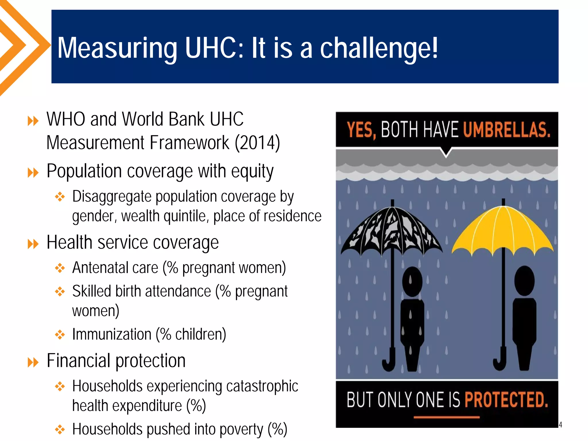 Measuring UHC: It is a challenge!
 WHO and World Bank UHC
Measurement Framework (2014)
 Population coverage with equity
 Disaggregate population coverage by
gender, wealth quintile, place of residence
 Health service coverage
 Antenatal care (% pregnant women)
 Skilled birth attendance (% pregnant
women)
 Immunization (% children)
 Financial protection
 Households experiencing catastrophic
health expenditure (%)
 Households pushed into poverty (%) 14
 