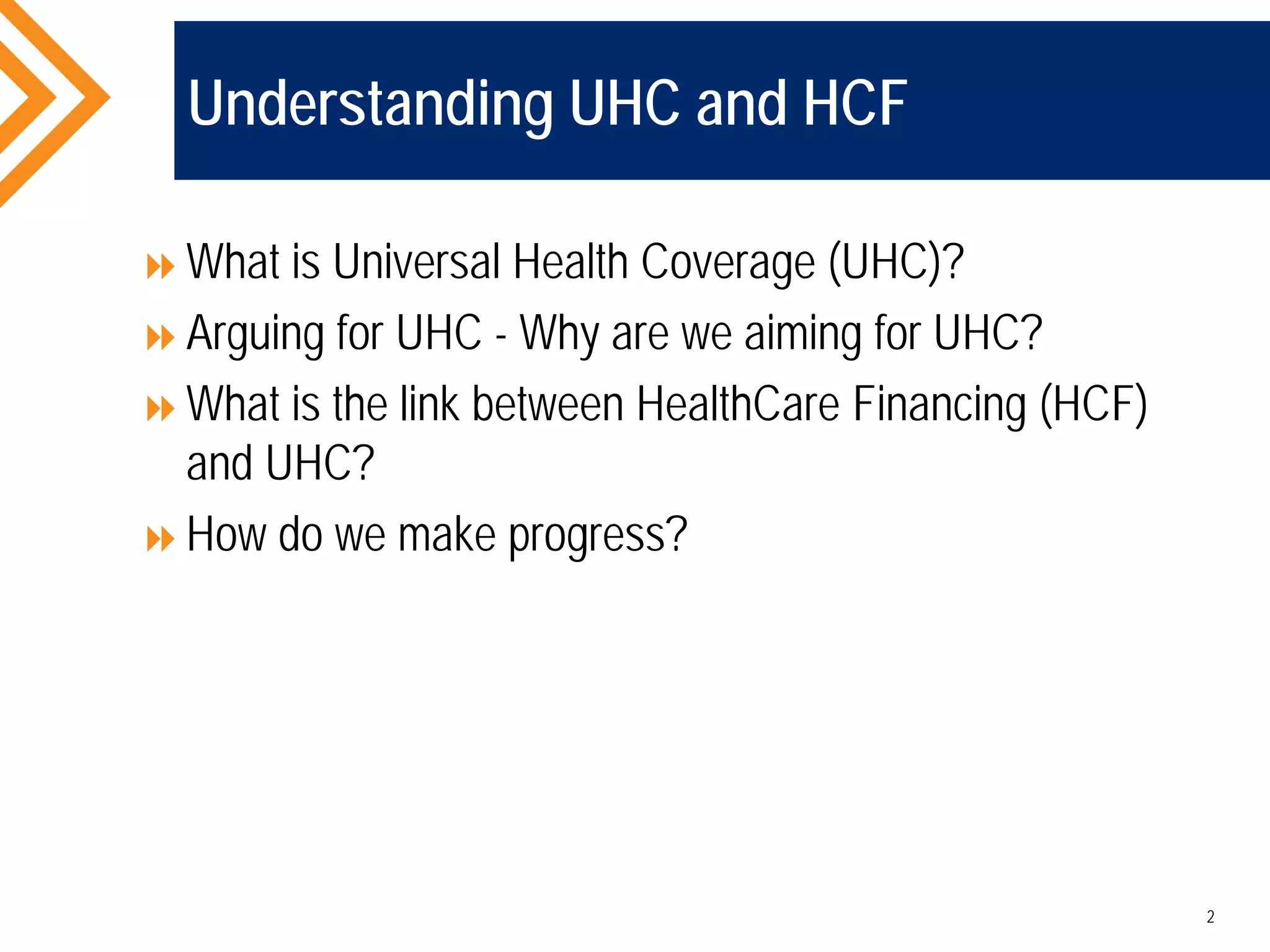 Understanding UHC and HCF
What is Universal Health Coverage (UHC)?
Arguing for UHC - Why are we aiming for UHC?
What is the link between HealthCare Financing (HCF)
and UHC?
How do we make progress?
2
 
