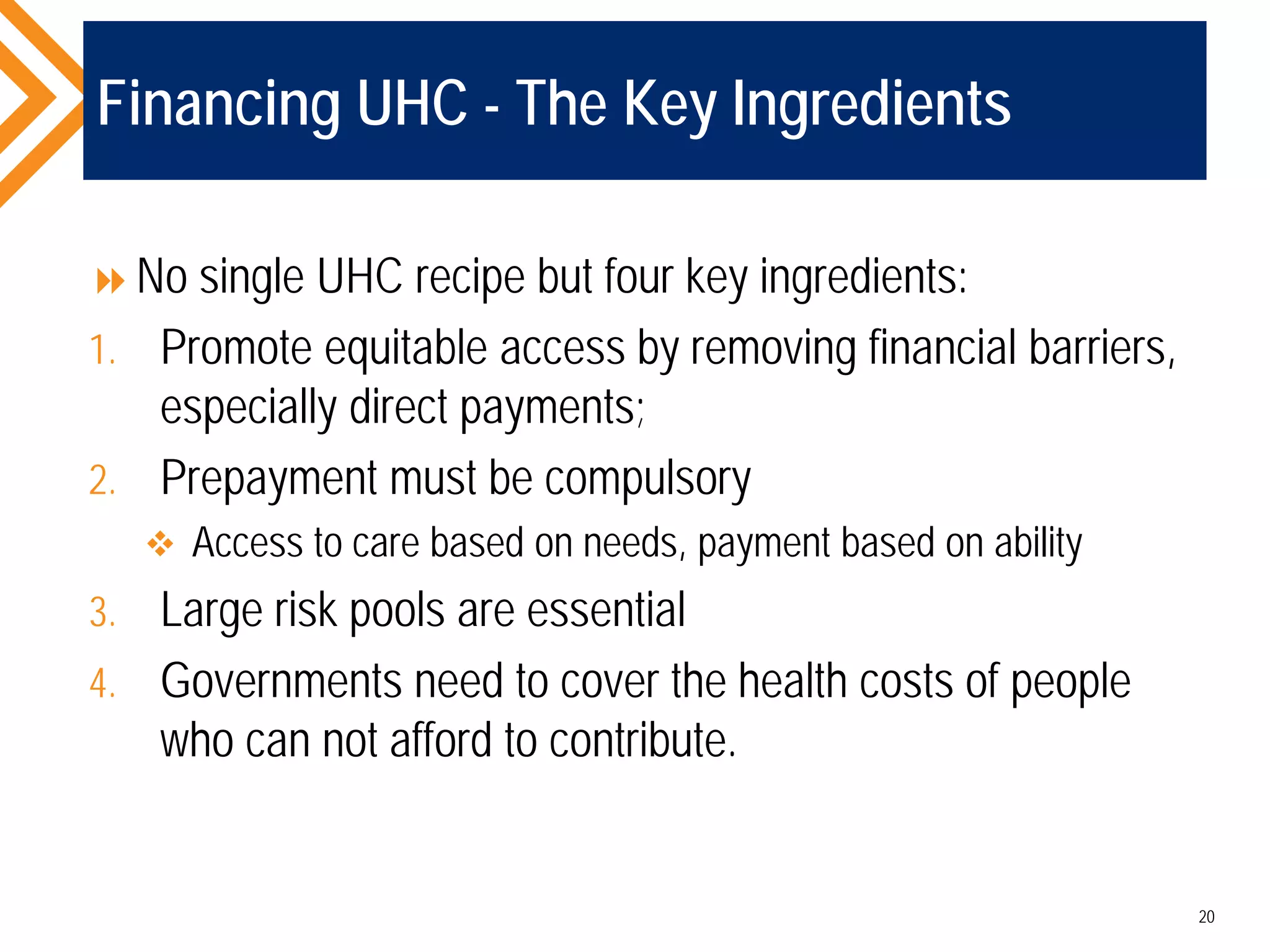 Financing UHC - The Key Ingredients
No single UHC recipe but four key ingredients:
1. Promote equitable access by removing financial barriers,
especially direct payments;
2. Prepayment must be compulsory
 Access to care based on needs, payment based on ability
3. Large risk pools are essential
4. Governments need to cover the health costs of people
who can not afford to contribute.
20
 
