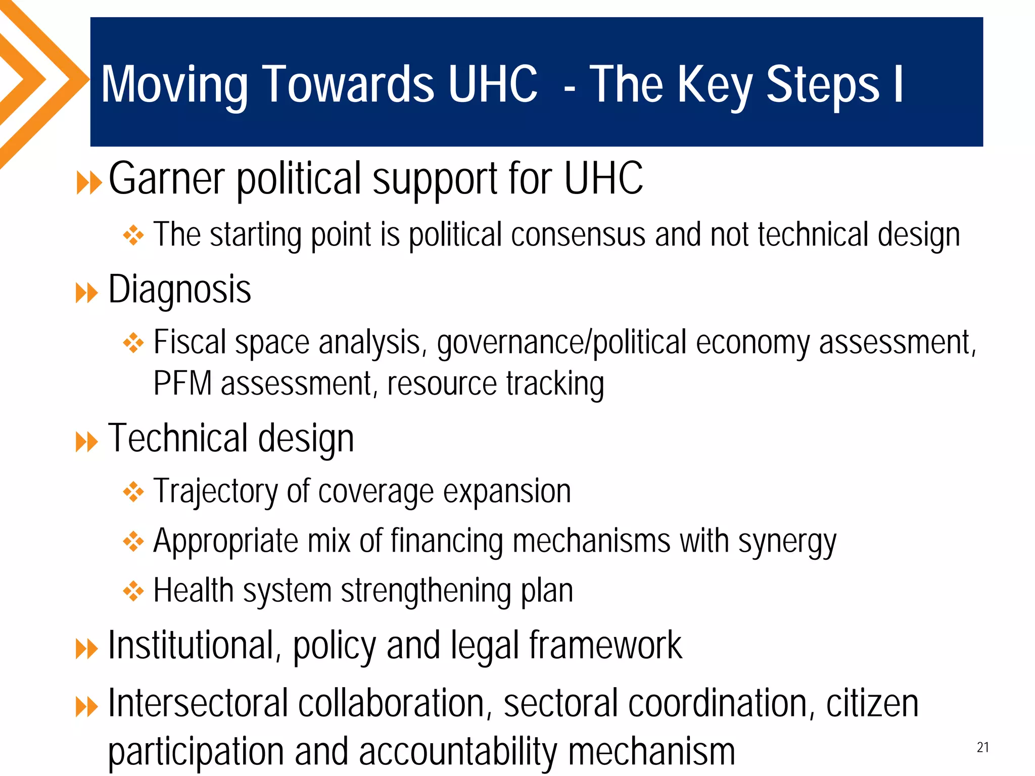 Moving Towards UHC - The Key Steps I
Garner political support for UHC
 The starting point is political consensus and not technical design
Diagnosis
 Fiscal space analysis, governance/political economy assessment,
PFM assessment, resource tracking
Technical design
 Trajectory of coverage expansion
 Appropriate mix of financing mechanisms with synergy
 Health system strengthening plan
Institutional, policy and legal framework
Intersectoral collaboration, sectoral coordination, citizen
participation and accountability mechanism 21
 