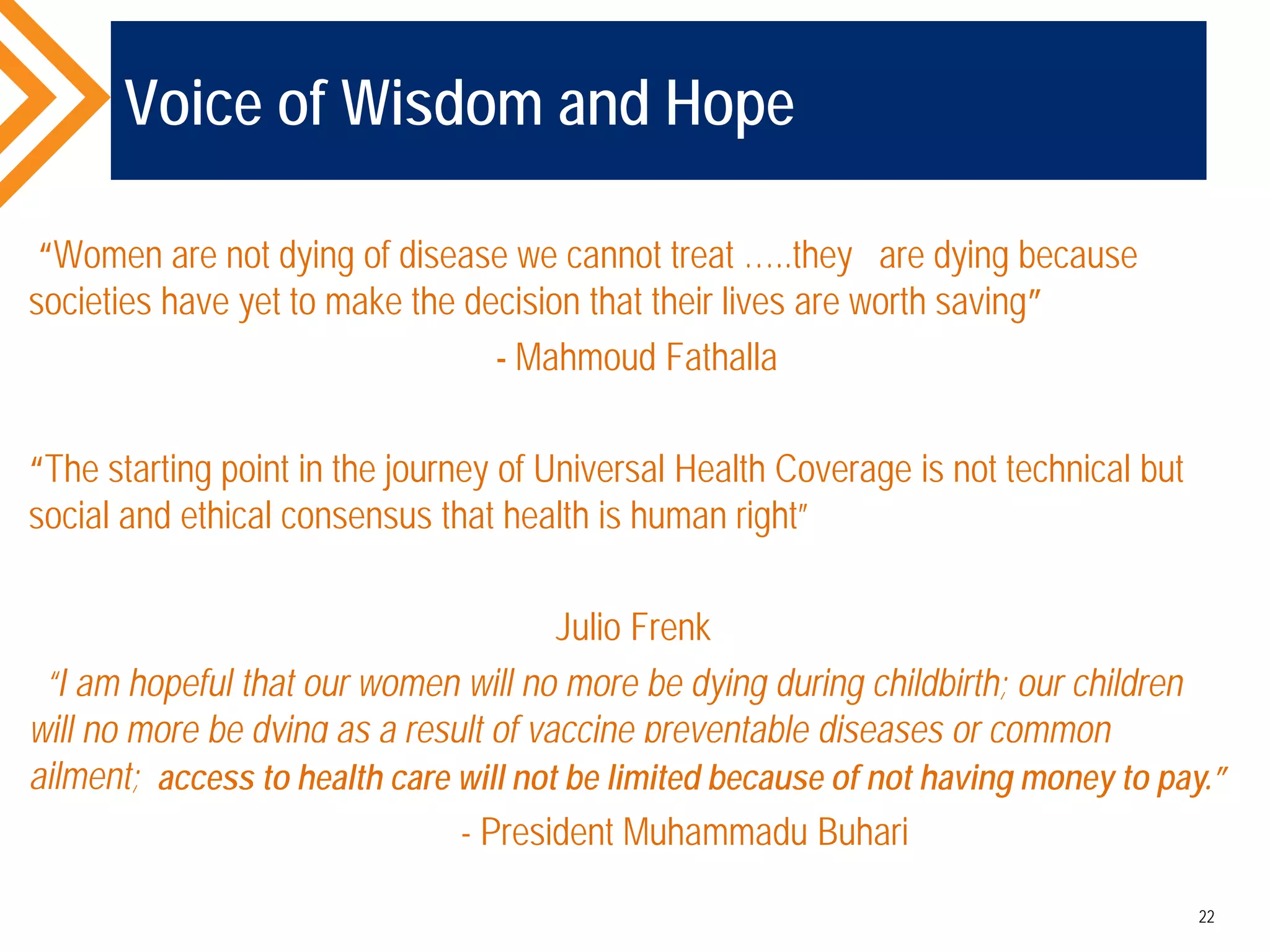 Voice of Wisdom and Hope
“Women are not dying of disease we cannot treat …..they are dying because
societies have yet to make the decision that their lives are worth saving”
- Mahmoud Fathalla
“The starting point in the journey of Universal Health Coverage is not technical but
social and ethical consensus that health is human right”
Julio Frenk
“I am hopeful that our women will no more be dying during childbirth; our children
will no more be dying as a result of vaccine preventable diseases or common
ailment;
- President Muhammadu Buhari
22
access to health care will not be limited because of not having money to pay.”
 