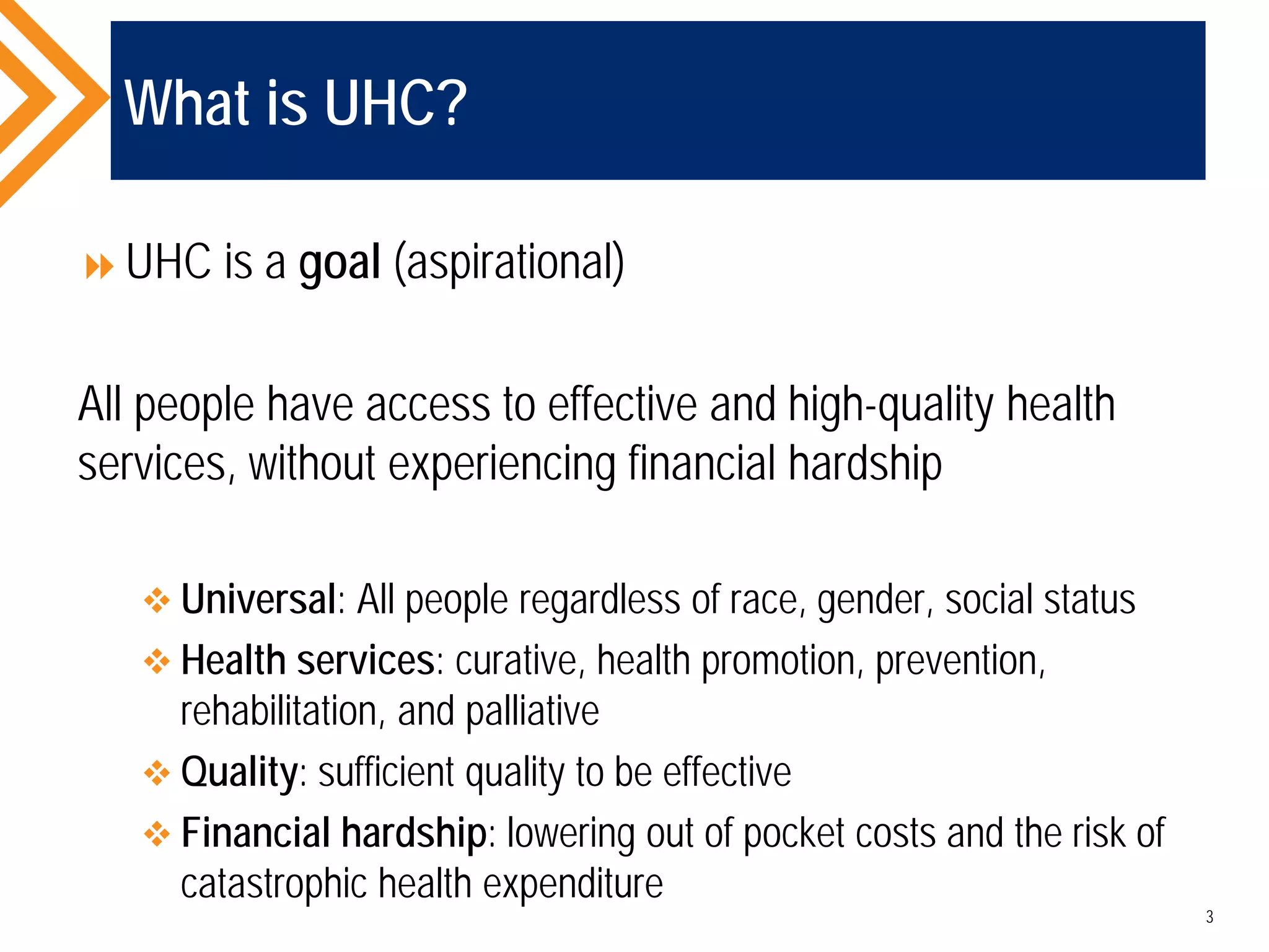 What is UHC?
UHC is a goal (aspirational)
All people have access to effective and high-quality health
services, without experiencing financial hardship
 Universal: All people regardless of race, gender, social status
 Health services: curative, health promotion, prevention,
rehabilitation, and palliative
 Quality: sufficient quality to be effective
 Financial hardship: lowering out of pocket costs and the risk of
catastrophic health expenditure
3
 