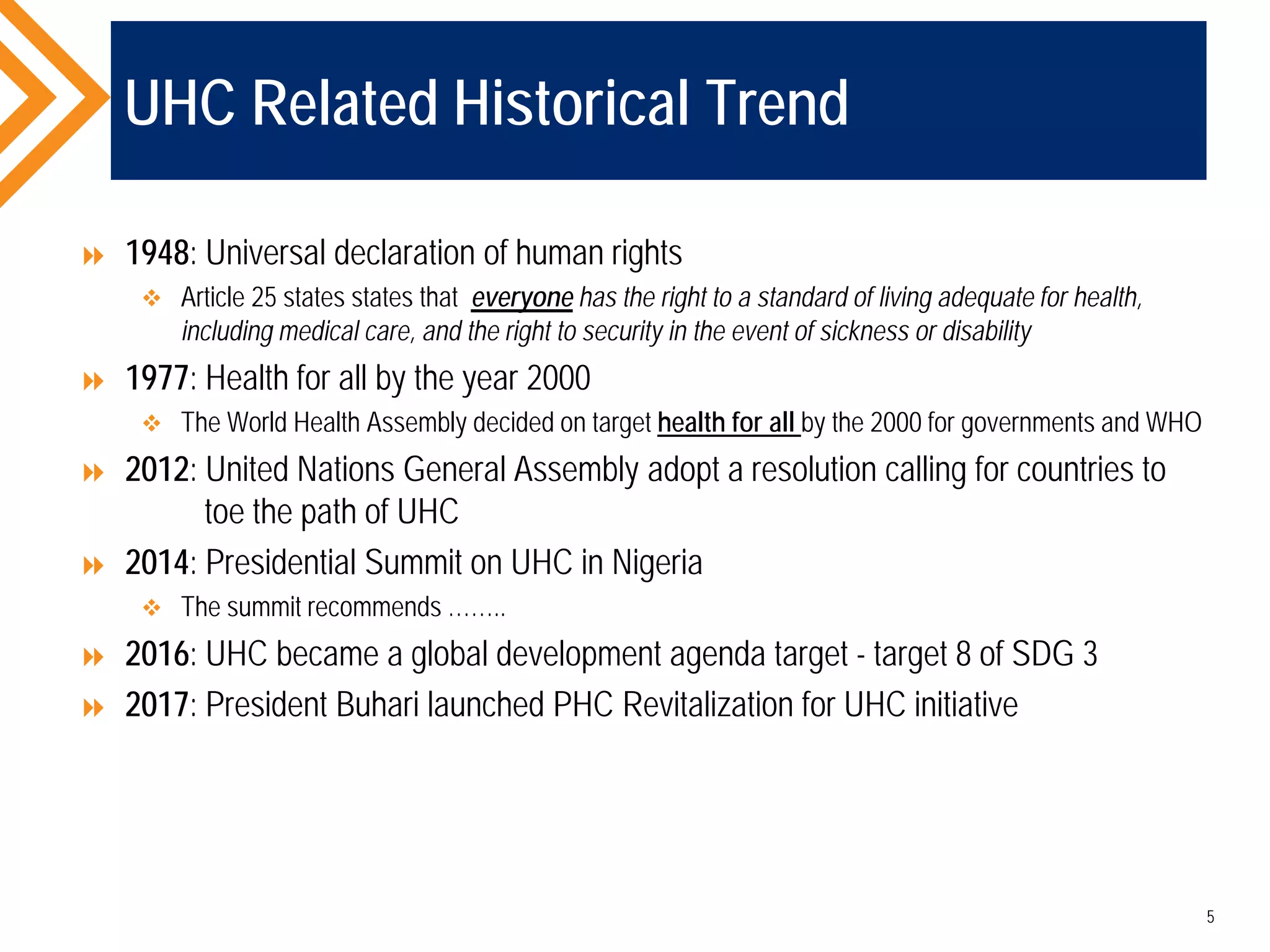 UHC Related Historical Trend
 1948: Universal declaration of human rights
 Article 25 states states that everyone has the right to a standard of living adequate for health,
including medical care, and the right to security in the event of sickness or disability
 1977: Health for all by the year 2000
 The World Health Assembly decided on target health for all by the 2000 for governments and WHO
 2012: United Nations General Assembly adopt a resolution calling for countries to
toe the path of UHC
 2014: Presidential Summit on UHC in Nigeria
 The summit recommends ……..
 2016: UHC became a global development agenda target - target 8 of SDG 3
 2017: President Buhari launched PHC Revitalization for UHC initiative
5
 