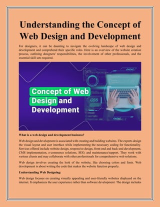 Understanding the Concept of
Web Design and Development
For designers, it can be daunting to navigate the evolving landscape of web design and
development and comprehend their specific roles. Here is an overview of the website creation
process, outlining designers' responsibilities, the involvement of other professionals, and the
essential skill sets required.
What is a web design and development business?
Web design and development is associated with creating and building websites. The experts design
the visual layout and user interface while implementing the necessary coding for functionality.
Services offered include website design, responsive design, front-end and back-end development,
CMS implementation, e-commerce solutions, SEO, and maintenance/support. They work with
various clients and may collaborate with other professionals for comprehensive web solutions.
Web design involves creating the look of the website, like choosing colors and fonts. Web
development is about writing the code that makes the website function properly.
Understanding Web Designing:
Web design focuses on creating visually appealing and user-friendly websites displayed on the
internet. It emphasizes the user experience rather than software development. The design includes
 