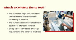 The slump test helps civil consultants
understand the consistency and
workability of concrete.
The slump is the distance of concrete
settlement after cone removal.
Slump values vary based on usage
requirements and concrete mix types.
What is a Concrete Slump Test?
 