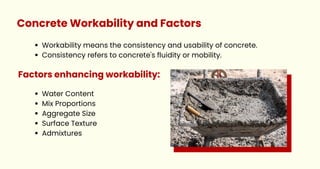 Concrete Workability and Factors
Workability means the consistency and usability of concrete.
Consistency refers to concrete's fluidity or mobility.
Water Content
Mix Proportions
Aggregate Size
Surface Texture
Admixtures
Factors enhancing workability:
 