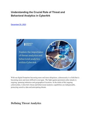 Understanding the Crucial Role of Threat and
Behavioral Analytics in CyberArk
December 25, 2023
With our digital footprints becoming more and more ubiquitous, cybersecurity is a field that is
becoming more and more difficult to navigate. The fight against persistent cyber attacks is
ongoing, spanning industries and geographical locations. In the midst of this ongoing
cyberwarfare, CyberArk's threat and behavioural analytics capabilities are indispensable,
protecting sensitive data and anticipating threats.
Defining Threat Analytics
 