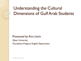 Understanding the Cultural
 Dimensions of Gulf Arab Students




Presented by Kira Litvin
Qatar University
Foundation Program English Department




TESOL Boston 2010
 