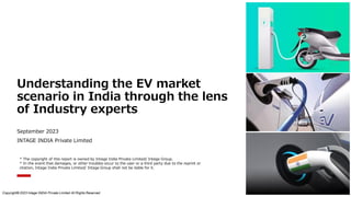 Understanding the EV market
scenario in India through the lens
of Industry experts
September 2023
INTAGE INDIA Private Limited
Copyright© 2023 Intage INDIA Private Limited All Rights Reserved.
* The copyright of this report is owned by Intage India Private Limited/ Intage Group.
* In the event that damages, or other troubles occur to the user or a third party due to the reprint or
citation, Intage India Private Limited/ Intage Group shall not be liable for it.
1
 