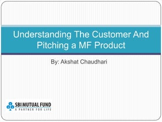 Understanding The Customer And
     Pitching a MF Product
        By: Akshat Chaudhari
 