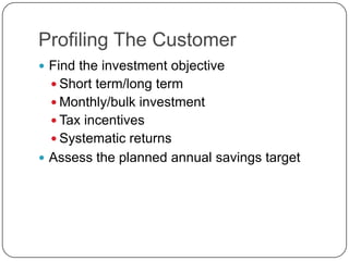 Profiling The Customer
 Find the investment objective
   Short term/long term
   Monthly/bulk investment
   Tax incentives
   Systematic returns
 Assess the planned annual savings target
 