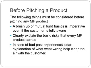 Before Pitching a Product
The following things must be considered before
pitching any MF product
 A brush up of mutual fund basics is imperative
  even if the customer is fully aware
 Clearly explain the basic risks that every MF
  product carries
 In case of bad past experiences clear
  explanation of what went wrong help clear the
  air with the customer.
 